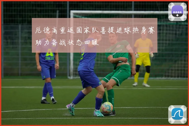 厄德高重返国家队喜提进球热身赛助力备战状态回暖