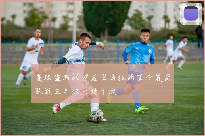 曼联宣布26岁后卫马拉西亚今夏离队近三年仅出场十次