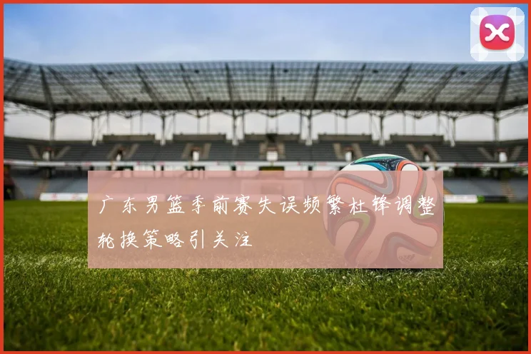 广东男篮季前赛失误频繁杜锋调整轮换策略引关注