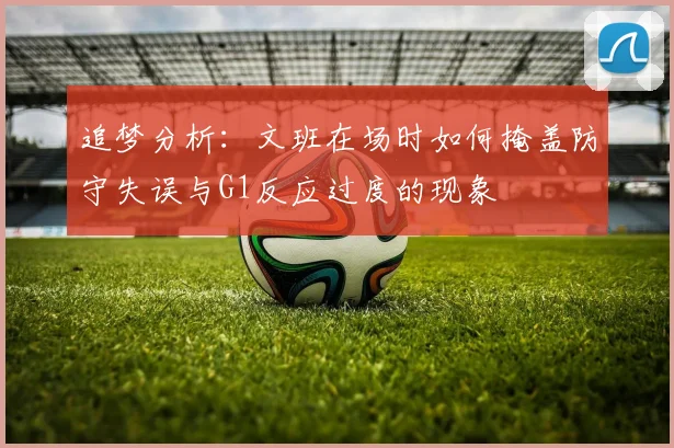 追梦分析：文班在场时如何掩盖防守失误与G1反应过度的现象