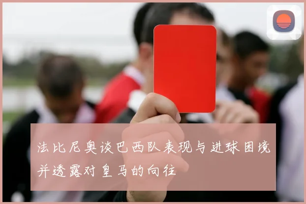 法比尼奥谈巴西队表现与进球困境并透露对皇马的向往