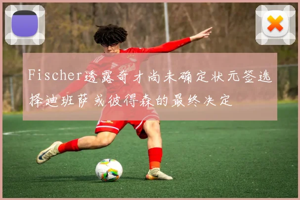 Fischer透露奇才尚未确定状元签选择迪班萨或彼得森的最终决定