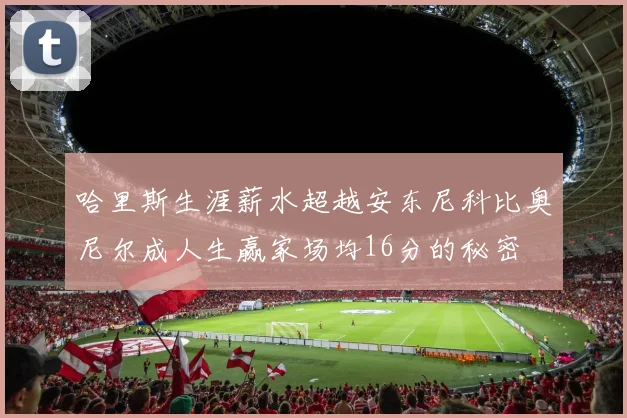 哈里斯生涯薪水超越安东尼科比奥尼尔成人生赢家场均16分的秘密
