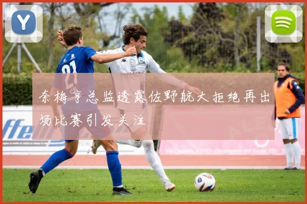 奈梅亨总监透露佐野航大拒绝再出场比赛引发关注