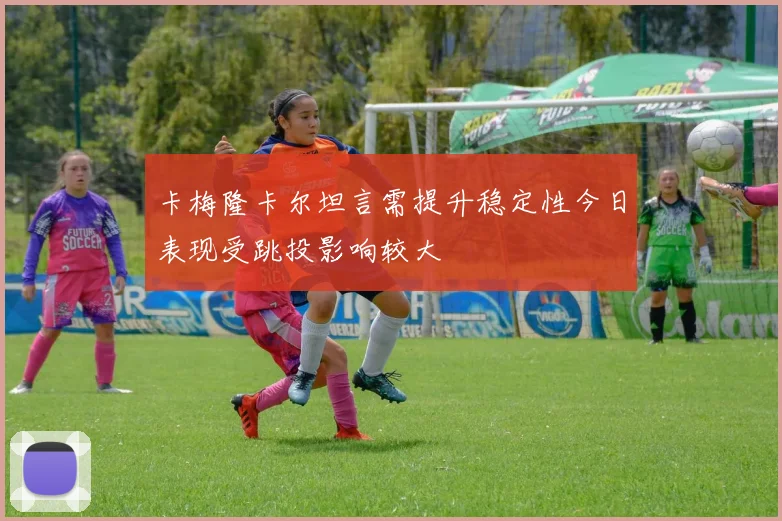 卡梅隆卡尔坦言需提升稳定性今日表现受跳投影响较大