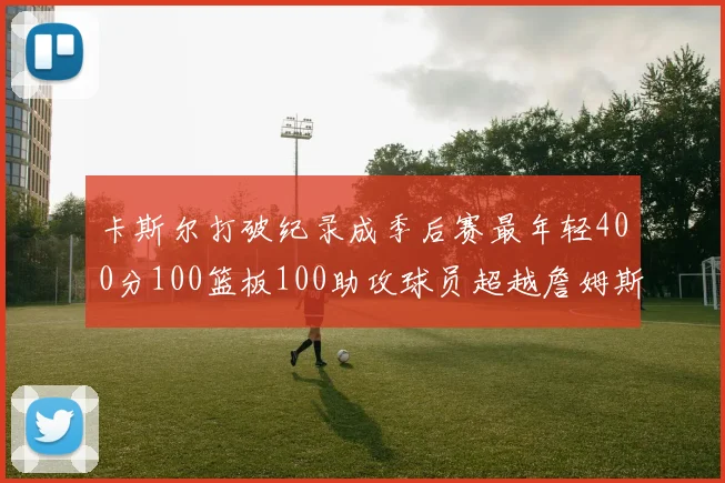 卡斯尔打破纪录成季后赛最年轻400分100篮板100助攻球员超越詹姆斯荣耀时刻