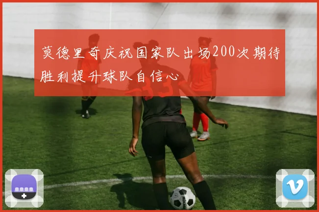 莫德里奇庆祝国家队出场200次期待胜利提升球队自信心