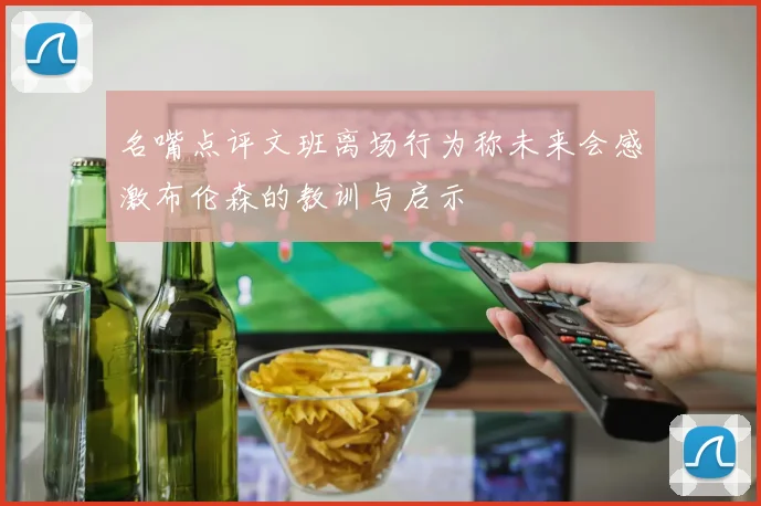 名嘴点评文班离场行为称未来会感激布伦森的教训与启示