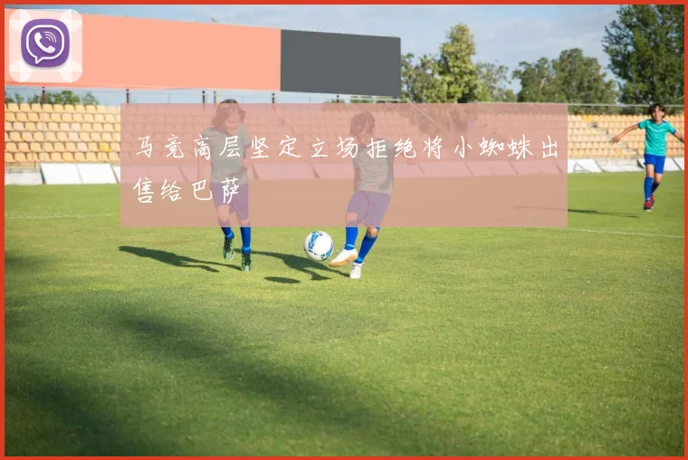 马竞高层坚定立场拒绝将小蜘蛛出售给巴萨