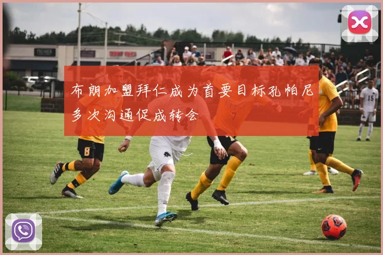 布朗加盟拜仁成为首要目标孔帕尼多次沟通促成转会
