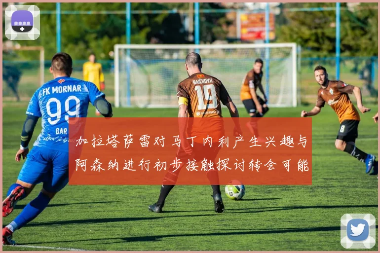 加拉塔萨雷对马丁内利产生兴趣与阿森纳进行初步接触探讨转会可能性
