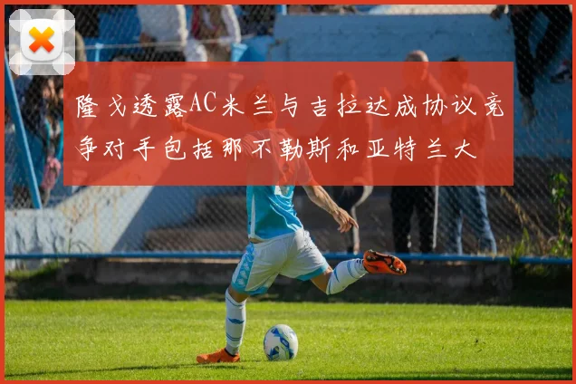 隆戈透露AC米兰与吉拉达成协议竞争对手包括那不勒斯和亚特兰大