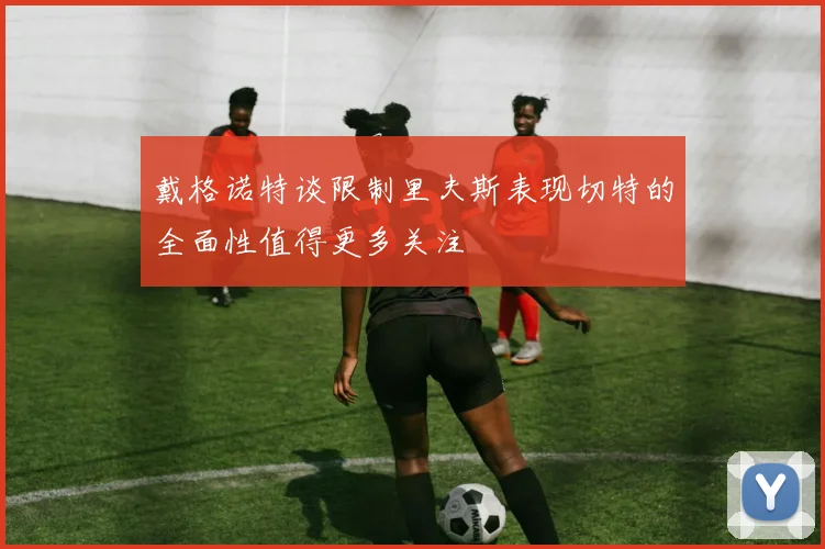 戴格诺特谈限制里夫斯表现切特的全面性值得更多关注