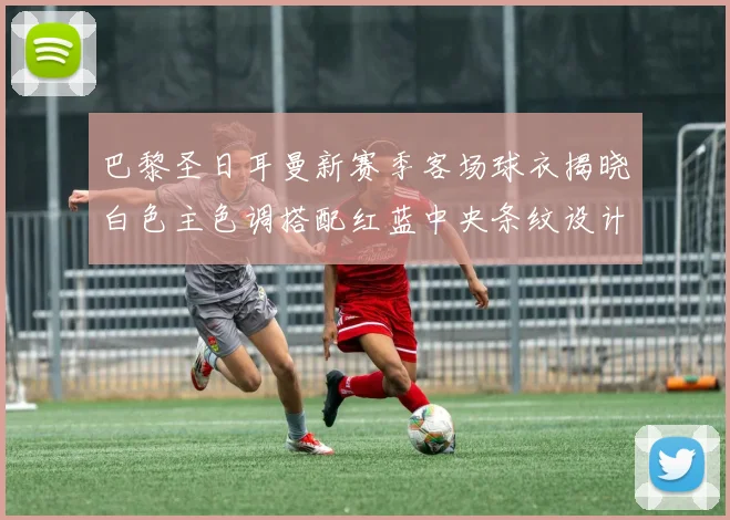 巴黎圣日耳曼新赛季客场球衣揭晓白色主色调搭配红蓝中央条纹设计