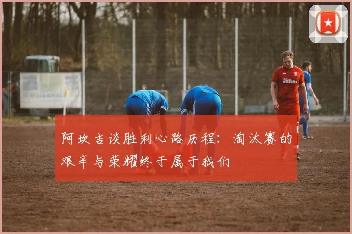 阿坎吉谈胜利心路历程：淘汰赛的艰辛与荣耀终于属于我们
