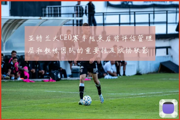 亚特兰大CEO赛季结束后将评估管理层和教练团队的重要性及欧协联影响