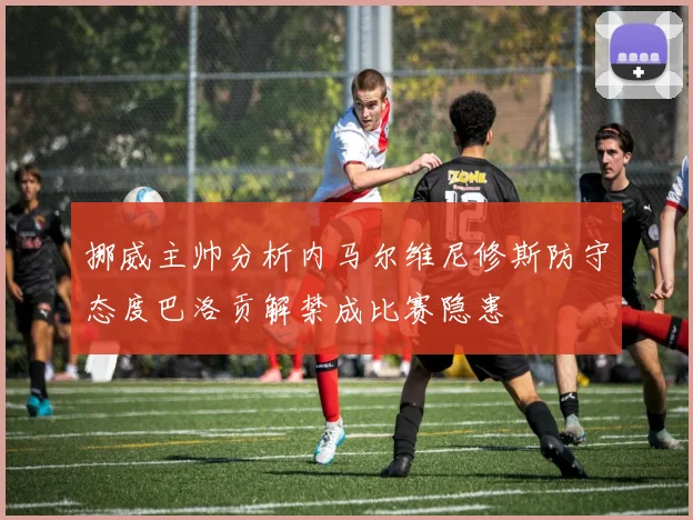 挪威主帅分析内马尔维尼修斯防守态度巴洛贡解禁成比赛隐患