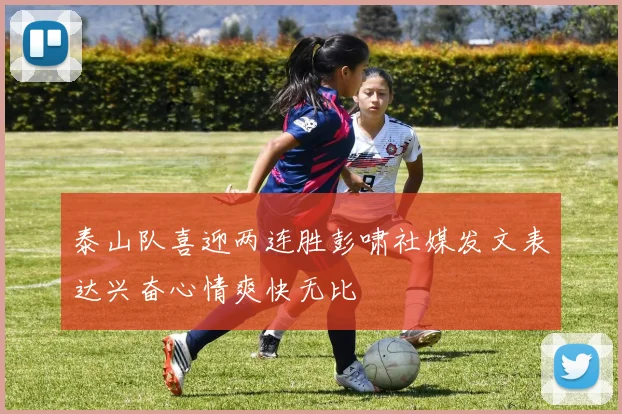 泰山队喜迎两连胜彭啸社媒发文表达兴奋心情爽快无比
