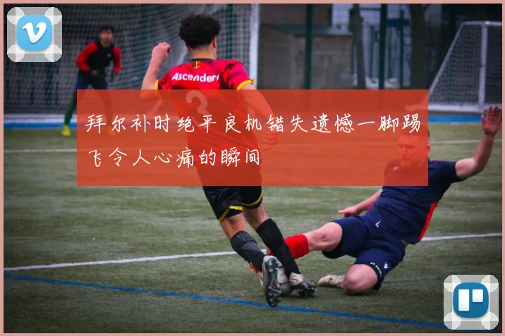 拜尔补时绝平良机错失遗憾一脚踢飞令人心痛的瞬间