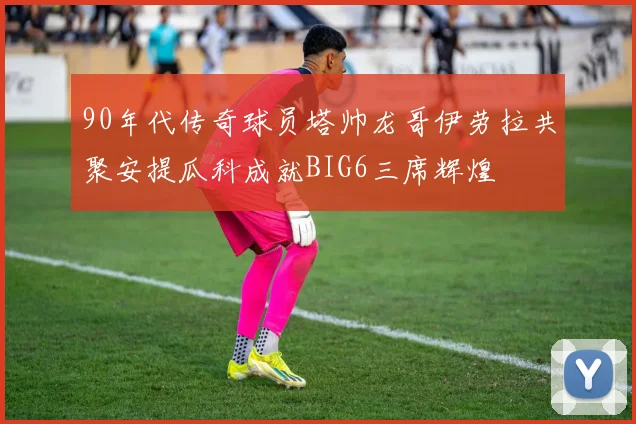 90年代传奇球员塔帅龙哥伊劳拉共聚安提瓜科成就BIG6三席辉煌