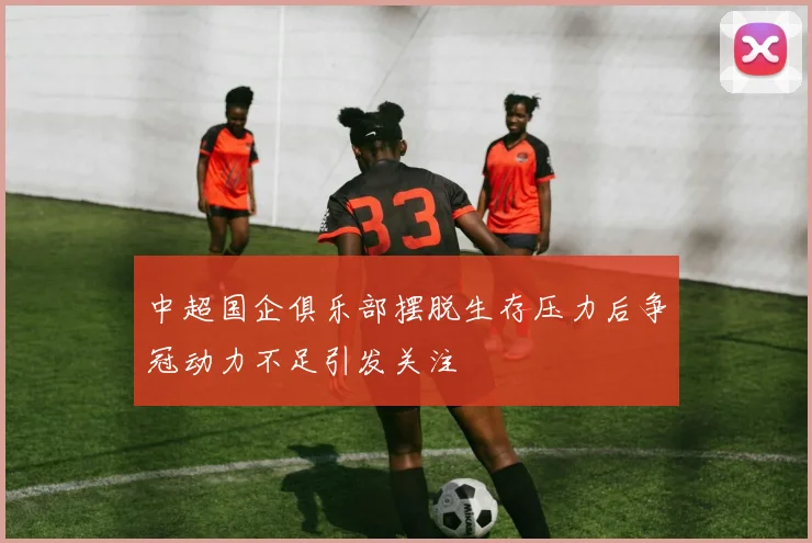 中超国企俱乐部摆脱生存压力后争冠动力不足引发关注
