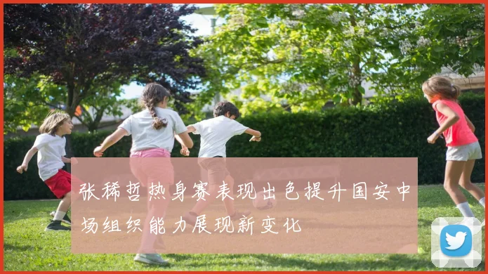 张稀哲热身赛表现出色提升国安中场组织能力展现新变化