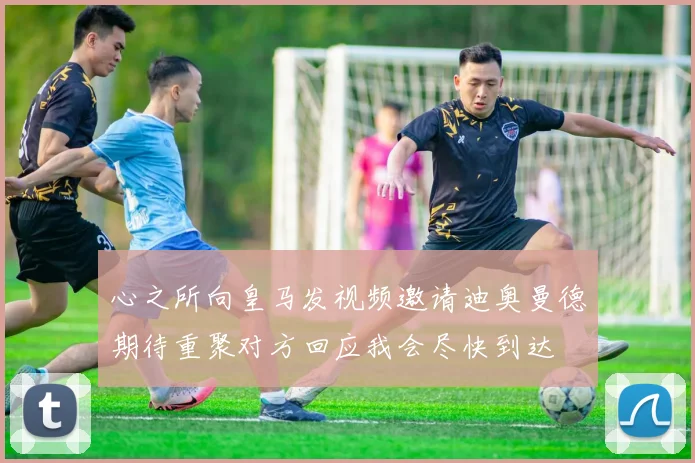 心之所向皇马发视频邀请迪奥曼德期待重聚对方回应我会尽快到达